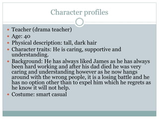 Character profiles
 Teacher (drama teacher)
 Age: 40
 Physical description: tall, dark hair
 Character traits: He is caring, supportive and
understanding.
 Background: He has always liked James as he has always
been hard working and after his dad died he was very
caring and understanding however as he now hangs
around with the wrong people, it is a losing battle and he
has no option other than to expel him which he regrets as
he know it will not help.
 Costume: smart casual
 