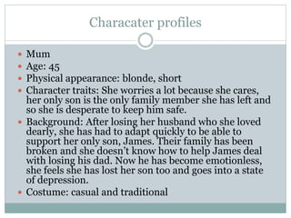 Characater profiles
 Mum
 Age: 45
 Physical appearance: blonde, short
 Character traits: She worries a lot because she cares,
her only son is the only family member she has left and
so she is desperate to keep him safe.
 Background: After losing her husband who she loved
dearly, she has had to adapt quickly to be able to
support her only son, James. Their family has been
broken and she doesn’t know how to help James deal
with losing his dad. Now he has become emotionless,
she feels she has lost her son too and goes into a state
of depression.
 Costume: casual and traditional
 