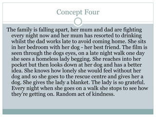 Concept Four
The family is falling apart, her mum and dad are fighting
every night now and her mum has resorted to drinking
whilst the dad works late to avoid coming home. She sits
in her bedroom with her dog - her best friend. The film is
seen through the dogs eyes, on a late night walk one day
she sees a homeless lady begging. She reaches into her
pocket but then looks down at her dog and has a better
idea. She knows how lonely she would feel without her
dog and so she goes to the rescue centre and gives her a
dog. She gives the lady a blanket. The lady is so grateful.
Every night when she goes on a walk she stops to see how
they’re getting on. Random act of kindness.
 