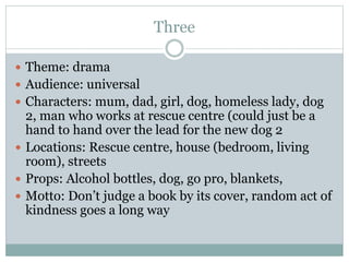 Three
 Theme: drama
 Audience: universal
 Characters: mum, dad, girl, dog, homeless lady, dog
2, man who works at rescue centre (could just be a
hand to hand over the lead for the new dog 2
 Locations: Rescue centre, house (bedroom, living
room), streets
 Props: Alcohol bottles, dog, go pro, blankets,
 Motto: Don’t judge a book by its cover, random act of
kindness goes a long way
 