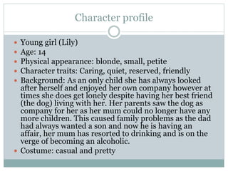 Character profile
 Young girl (Lily)
 Age: 14
 Physical appearance: blonde, small, petite
 Character traits: Caring, quiet, reserved, friendly
 Background: As an only child she has always looked
after herself and enjoyed her own company however at
times she does get lonely despite having her best friend
(the dog) living with her. Her parents saw the dog as
company for her as her mum could no longer have any
more children. This caused family problems as the dad
had always wanted a son and now he is having an
affair, her mum has resorted to drinking and is on the
verge of becoming an alcoholic.
 Costume: casual and pretty
 