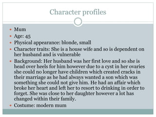 Character profiles
 Mum
 Age: 45
 Physical appearance: blonde, small
 Character traits: She is a house wife and so is dependent on
her husband and is vulnerable
 Background: Her husband was her first love and so she is
head over heels for him however due to a cyst in her ovaries
she could no longer have children which created cracks in
their marriage as he had always wanted a son which was
something she could not give him. He had an affair which
broke her heart and left her to resort to drinking in order to
forget. She was close to her daughter however a lot has
changed within their family.
 Costume: modern mum
 