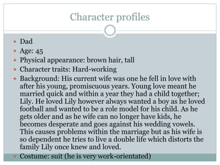 Character profiles
 Dad
 Age: 45
 Physical appearance: brown hair, tall
 Character traits: Hard-working
 Background: His current wife was one he fell in love with
after his young, promiscuous years. Young love meant he
married quick and within a year they had a child together;
Lily. He loved Lily however always wanted a boy as he loved
football and wanted to be a role model for his child. As he
gets older and as he wife can no longer have kids, he
becomes desperate and goes against his wedding vowels.
This causes problems within the marriage but as his wife is
so dependent he tries to live a double life which distorts the
family Lily once knew and loved.
 Costume: suit (he is very work-orientated)
 