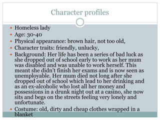 Character profiles
 Homeless lady
 Age: 30-40
 Physical appearance: brown hair, not too old,
 Character traits: friendly, unlucky,
 Background: Her life has been a series of bad luck as
she dropped out of school early to work as her mum
was disabled and was unable to work herself. This
meant she didn’t finish her exams and is now seen as
unemployable. Her mum died not long after she
dropped out of school which lead to her drinking and
as an ex-alcoholic who lost all her money and
possessions in a drunk night out at a casino, she now
sits and begs on the streets feeling very lonely and
unfortunate.
 Costume: old, dirty and cheap clothes wrapped in a
blanket
 