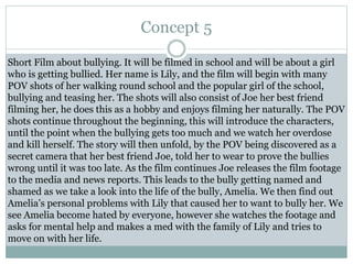 Concept 5
Short Film about bullying. It will be filmed in school and will be about a girl
who is getting bullied. Her name is Lily, and the film will begin with many
POV shots of her walking round school and the popular girl of the school,
bullying and teasing her. The shots will also consist of Joe her best friend
filming her, he does this as a hobby and enjoys filming her naturally. The POV
shots continue throughout the beginning, this will introduce the characters,
until the point when the bullying gets too much and we watch her overdose
and kill herself. The story will then unfold, by the POV being discovered as a
secret camera that her best friend Joe, told her to wear to prove the bullies
wrong until it was too late. As the film continues Joe releases the film footage
to the media and news reports. This leads to the bully getting named and
shamed as we take a look into the life of the bully, Amelia. We then find out
Amelia’s personal problems with Lily that caused her to want to bully her. We
see Amelia become hated by everyone, however she watches the footage and
asks for mental help and makes a med with the family of Lily and tries to
move on with her life.
 