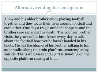 Alternative ending for concept one
A boy and his older brother enjoy playing football
together and they focus their lives around football and
each other. One day a tragic accident happens and the
brothers are separated by death. The younger brother
visits the grave of his best friend every day to talk
about the football however he hasn’t handed in his
boots. He has flashbacks of his brother talking to him
as he walks along the train platform…contemplating
suicide. The train passes and a girl is standing on the
opposite platform staring at him.
 