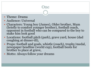 One
 Theme: Drama
 Audience: Universal
 Characters: Young boy (James), Older brother, Mum
(briefly to comfort younger brother), football coach,
opponent in football who can be compared to the boy to
make him look good
 Locations: football pitch (park), grave yard, house (dad
coughing at dinner-ill),
 Props: football and goals, whistle (coach), trophy/medal,
newspaper headline (world cup), football boots for
brother to place at grave,
 Motto: Always follow your dreams
 