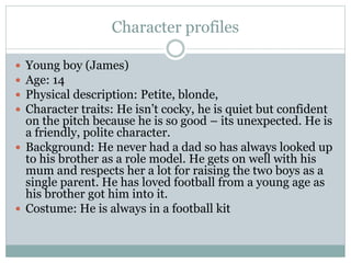 Character profiles
 Young boy (James)
 Age: 14
 Physical description: Petite, blonde,
 Character traits: He isn’t cocky, he is quiet but confident
on the pitch because he is so good – its unexpected. He is
a friendly, polite character.
 Background: He never had a dad so has always looked up
to his brother as a role model. He gets on well with his
mum and respects her a lot for raising the two boys as a
single parent. He has loved football from a young age as
his brother got him into it.
 Costume: He is always in a football kit
 