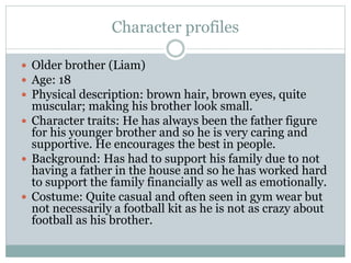 Character profiles
 Older brother (Liam)
 Age: 18
 Physical description: brown hair, brown eyes, quite
muscular; making his brother look small.
 Character traits: He has always been the father figure
for his younger brother and so he is very caring and
supportive. He encourages the best in people.
 Background: Has had to support his family due to not
having a father in the house and so he has worked hard
to support the family financially as well as emotionally.
 Costume: Quite casual and often seen in gym wear but
not necessarily a football kit as he is not as crazy about
football as his brother.
 