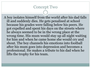Concept Two
A boy isolates himself from the world after his dad falls
ill and suddenly dies. He gets penalised at school
because his grades were falling below his peers. He
got expelled and spent his days on the streets where
he always seemed to be in the wrong place at the
wrong time. His mum would stay up all night waiting
for him and when he came home she would cry and
shout. The boy channels his emotions into football
after his mum goes into depression and becomes a
professional. He makes a tribute to his dad when he
lifts the trophy for his team.
 