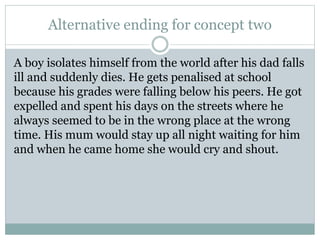 Alternative ending for concept two
A boy isolates himself from the world after his dad falls
ill and suddenly dies. He gets penalised at school
because his grades were falling below his peers. He got
expelled and spent his days on the streets where he
always seemed to be in the wrong place at the wrong
time. His mum would stay up all night waiting for him
and when he came home she would cry and shout.
 
