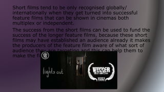 Short films tend to be only recognised globally/
internationally when they get turned into successful
feature films that can be shown in cinemas both
multiplex or independent.
The success from the short films can be used to fund the
success of the longer feature films, because these short
films may have established an audience already it makes
the producers of the feature film aware of what sort of
audience they are targeting and this can help them to
make the film as successful as possible.
 