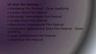 UK short film festivals –
• Raindance Film Festival - Oscar qualifying
• London Short Film Festival
• Edinburgh International Film Festival
• London Short Film Festival
• Manchester International Film Festival
• Encounters International Short Film Festival - Oscar
qualifying
• Leeds International Film Festival
• Aesthetica Film Festival
 