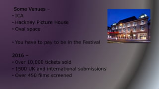 Some Venues –
• ICA
• Hackney Picture House
• Oval space
• You have to pay to be in the Festival
2016 –
• 0ver 10,000 tickets sold
• 1500 UK and international submissions
• Over 450 films screened
 