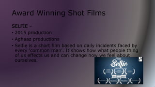 Award Winning Shot Films
SELFIE –
• 2015 production
• Aghaaz productions
• Selfie is a short film based on daily incidents faced by
every 'common man'. It shows how what people thing
of us effects us and can change how we feel about
ourselves.
 