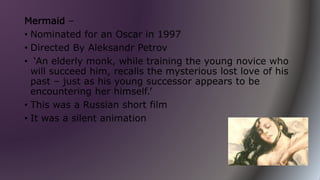 Mermaid –
• Nominated for an Oscar in 1997
• Directed By Aleksandr Petrov
• ‘An elderly monk, while training the young novice who
will succeed him, recalls the mysterious lost love of his
past – just as his young successor appears to be
encountering her himself.’
• This was a Russian short film
• It was a silent animation
 