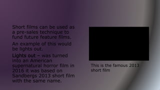 Short films can be used as
a pre-sales technique to
fund future feature films.
An example of this would
be lights out.
Lights out – was turned
into an American
supernatural horror film in
2016 it was based on
Sandbergs 2013 short film
with the same name.
This is the famous 2013
short film
 