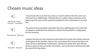 Chosen music ideas
I have chosen this as my first music idea as I want to enforce that this scene is at
Christmas time. Additionally, I feel that there is a subtle creepy undertone at the
beginning of this piece which would foreshadow the later catastrophe in my short
film.
This piece of music would be used within the more uplifting parts of my short film
as I believe it would lead the audience to believe the household is a happy place
for the characters.
I believe this piece of music would be useful within the scenes that contain elements
of disruption to the storyline. Such as; the scene where Paul receives the letter and
when the toy is abandoned. Furthermore, I believe this would work well with the
previous music as they use similar instruments, such as the piano, which would make
the overall film flow better.
“We Wish you a Merry
Christmas” - Incompetech
“Piano Moment” - Bensound
“November” - Bensound
 
