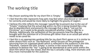 The working title
• My chosen working title for my short film is ‘Empty.’
• I feel that this title represents how pets may feel when abandoned or not cared
for correctly and would be more likely to highlight the gravity of neglect.
• I believe this title reflects the message I would like to present due to the use of
“Empty” implying that the actual dog within my film is being treated like a toy
due to abandonment and presents the message that a dog is “not just for
Christmas” as it needs to be greatly considered whether a dog is right for a
lifestyle. Additionally, the symbolism of the toy presents how the dog was
brought with the intention of a Christmas gift rather than as an actual pet which
needs to be cared for.
• I feel this is an appropriate working title for my short film’s genre as it is similar to
other drama films such as ‘The Revenant’ which focuses on the protagonist
returning from his supposed death which is reflected to the audience in the title.
Therefore, I believe the title ‘Empty’ is similar in the sense that it leads the
audience to believe the “toy” is going to be abandoned at some point within the
short film which thus the reveal, that the toy is actually a dog, more dramatic and
thus more memorable for the audience.
 