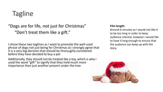 Tagline
“Dogs are for life, not just for Christmas”
“Don’t treat them like a gift.”
I chose these two taglines as I want to promote the well-used
phrase of dogs not just being for Christmas as I strongly agree that
it is a very big decision that should be thoroughly considered
before they have decided to buy a pet
Additionally, they should not be treated like a toy, which is why I
used the word “gift” to signify that they hold much more
importance than just another present under the tree
Film length:
Around 6 minutes as I would not like it
to be too long in order to keep
audience interest, however I would like
to have it long enough to ensure that
the audience can keep up with the
story.
 