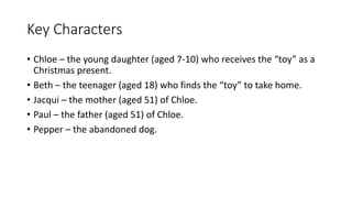 Key Characters
• Chloe – the young daughter (aged 7-10) who receives the “toy” as a
Christmas present.
• Beth – the teenager (aged 18) who finds the “toy” to take home.
• Jacqui – the mother (aged 51) of Chloe.
• Paul – the father (aged 51) of Chloe.
• Pepper – the abandoned dog.
 