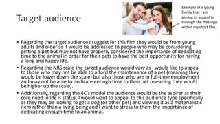 Target audience
• Regarding the target audience I suggest for this film they would be from young
adults and older as it would be addressed to people who may be considering
getting a pet but may not have properly considered the importance of dedicating
time to the animal in order for their pets to have the best opportunity for having
a long and happy life.
• Regarding the NRS scale the target audience would vary as I would like to appeal
to those who may not be able to afford the maintenance of a pet (meaning they
would be lower down the scale) but also those who are in full-time employment
and may not be able to dedicate enough time to their pet (meaning they would
be higher up the scale).
• Additionally, regarding the 4C's model the audience would be the aspirer as their
core need in life is status. I would want to appeal to this audience type specifically
as they may be looking to get a dog (or other pet) and viewing it as a materialistic
item rather than a living being and I want to stress to them the importance of
dedicating enough time to an animal.
Example of a young
family that I am
aiming to appeal to
through the message
within my short film.
 