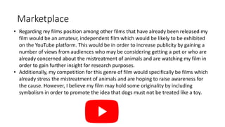 Marketplace
• Regarding my films position among other films that have already been released my
film would be an amateur, independent film which would be likely to be exhibited
on the YouTube platform. This would be in order to increase publicity by gaining a
number of views from audiences who may be considering getting a pet or who are
already concerned about the mistreatment of animals and are watching my film in
order to gain further insight for research purposes.
• Additionally, my competition for this genre of film would specifically be films which
already stress the mistreatment of animals and are hoping to raise awareness for
the cause. However, I believe my film may hold some originality by including
symbolism in order to promote the idea that dogs must not be treated like a toy.
 