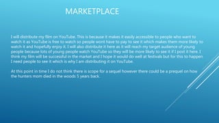 MARKETPLACE
I will distribute my film on YouTube. This is because it makes it easily accessible to people who want to
watch it as YouTube is free to watch so people wont have to pay to see it which makes them more likely to
watch it and hopefully enjoy it. I will also distribute it here as it will reach my target audience of young
people because lots of young people watch YouTube so they will be more likely to see it if I post it here. I
think my film will be successful in the market and I hope it would do well at festivals but for this to happen
I need people to see it which is why I am distributing it on YouTube.
At this point in time I do not think there is scope for a sequel however there could be a prequel on how
the hunters mom died in the woods 5 years back.
 