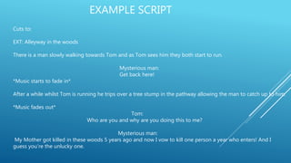EXAMPLE SCRIPT
Cuts to:
EXT: Alleyway in the woods
There is a man slowly walking towards Tom and as Tom sees him they both start to run.
Mysterious man:
Get back here!
*Music starts to fade in*
After a while whilst Tom is running he trips over a tree stump in the pathway allowing the man to catch up to him.
*Music fades out*
Tom:
Who are you and why are you doing this to me?
Mysterious man:
My Mother got killed in these woods 5 years ago and now I vow to kill one person a year who enters! And I
guess you’re the unlucky one.
 