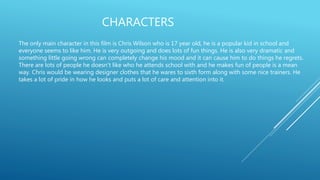 CHARACTERS
The only main character in this film is Chris Wilson who is 17 year old, he is a popular kid in school and
everyone seems to like him. He is very outgoing and does lots of fun things. He is also very dramatic and
something little going wrong can completely change his mood and it can cause him to do things he regrets.
There are lots of people he doesn't like who he attends school with and he makes fun of people is a mean
way. Chris would be wearing designer clothes that he wares to sixth form along with some nice trainers. He
takes a lot of pride in how he looks and puts a lot of care and attention into it.
 