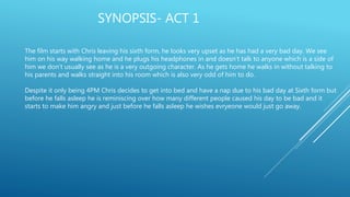 SYNOPSIS- ACT 1
The film starts with Chris leaving his sixth form, he looks very upset as he has had a very bad day. We see
him on his way walking home and he plugs his headphones in and doesn’t talk to anyone which is a side of
him we don’t usually see as he is a very outgoing character. As he gets home he walks in without talking to
his parents and walks straight into his room which is also very odd of him to do.
Despite it only being 4PM Chris decides to get into bed and have a nap due to his bad day at Sixth form but
before he falls asleep he is reminiscing over how many different people caused his day to be bad and it
starts to make him angry and just before he falls asleep he wishes evryeone would just go away.
 