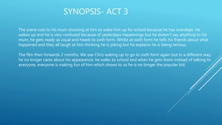 SYNOPSIS- ACT 3
The scene cuts to his mum shouting at him to wake him up for school because he has overslept. He
wakes up and he is very confused because of yesterdays happenings but he doesn’t say anything to his
mum, he gets ready as usual and heads to sixth form. Whilst at sixth form he tells his friends about what
happened and they all laugh at him thinking he is joking but he explains he is being serious.
The film then forwards 2 months. We see Chris waking up to go to sixth form again but in a different way,
he no longer cares about his appearance, he walks to school and when he gets there instead of talking to
everyone, everyone is making fun of him which shows to us he is no longer the popular kid.
 