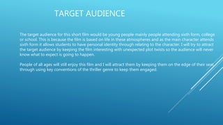 TARGET AUDIENCE
The target audience for this short film would be young people mainly people attending sixth form, college
or school. This is because the film is based on life in these atmospheres and as the main character attends
sixth form it allows students to have personal identity through relating to the character. I will try to attract
the target audience by keeping the film interesting with unexpected plot twists so the audience will never
know what to expect is going to happen.
People of all ages will still enjoy this film and I will attract them by keeping them on the edge of their seat
through using key conventions of the thriller genre to keep them engaged.
 