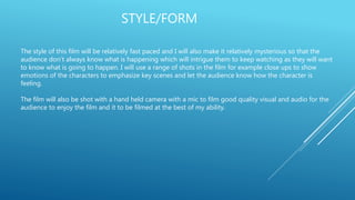 STYLE/FORM
The style of this film will be relatively fast paced and I will also make it relatively mysterious so that the
audience don’t always know what is happening which will intrigue them to keep watching as they will want
to know what is going to happen. I will use a range of shots in the film for example close ups to show
emotions of the characters to emphasize key scenes and let the audience know how the character is
feeling.
The film will also be shot with a hand held camera with a mic to film good quality visual and audio for the
audience to enjoy the film and it to be filmed at the best of my ability.
 
