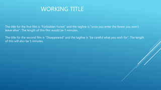 WORKING TITLE
The title for the first film is “Forbidden Forest” and the tagline is “once you enter the forest you won’t
leave alive”. The length of this film would be 5 minutes.
The title for the second film is “Disappeared” and the tagline is “be careful what you wish for”. The length
of this will also be 5 minutes.
 