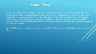 MARKETPLACE
I would also distribute this short film on YouTube for the same reasons being that it will make it free to
watch will will enable more people to see it and it will reach my target audience better on YouTube. This is
because lots of young people watch YouTube so by distributing it on here it allows them to find it easier
than if it was on another site which makes them more likely to watch it. I also think this film would be
successful and do well at festivals but I need it to gain popularity and by placing it on a free to watch website
I hope it would do this.
I do not believe there is scope for a sequel or prequel and I think it would work best as a stand alone short
film.
 