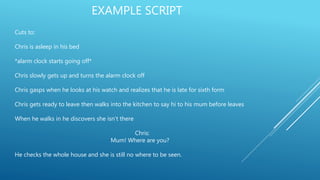 EXAMPLE SCRIPT
Cuts to:
Chris is asleep in his bed
*alarm clock starts going off*
Chris slowly gets up and turns the alarm clock off
Chris gasps when he looks at his watch and realizes that he is late for sixth form
Chris gets ready to leave then walks into the kitchen to say hi to his mum before leaves
When he walks in he discovers she isn’t there
Chris:
Mum! Where are you?
He checks the whole house and she is still no where to be seen.
 