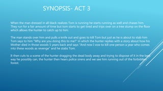 SYNOPSIS- ACT 3
When the man dressed in all black realizes Tom is running he starts running as well and chases him.
They run for a fair amount of time but tom starts to get tired and trips over on a tree stump on the floor
which allows the hunter to catch up to him.
The man stands over him and pulls a knife out and goes to kill Tom but just as he is about to stab him
Tom says to him “Why are you doing this to me?” in which the hunter replies with a story about how his
Mother died in those woods 5 years back and says “And now I vow to kill one person a year who comes
into these woods as revenge” and he stabs Tom.
It then cuts to a scene of the hunter dragging the dead body away and trying to dispose of it in the best
way he possibly can, the hunter then hears police sirens and we see him running out of the forbidden
forest.
 
