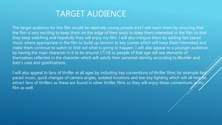 TARGET AUDIENCE
The target audience for this film would be relatively young people and I will reach them by ensuring that
the film is very exciting to keep them on the edge of their seats to keep them interested in the film so that
they keep watching and hopefully they will enjoy my film. I will also intrigue them by adding fast paced
music where appropriate in the film to build up tension to key scenes which will keep them interested and
make them continue to watch to find out what is going to happen. I will also appeal to a younger audience
by having the main character in it to be around 17/18 so people of that age will see elements of
themselves reflected in the character which will satisfy their personal identity according to Blumler and
Katz’s uses and gratifications.
I will also appeal to fans of thriller at all ages by including key conventions of thriller films for example fast
paced music, quick changes of camera angles, isolated locations and low key lighting which will all help to
attract fans of thrillers as these are found in other thriller films so they will enjoy these conventions in my
film as well.
 