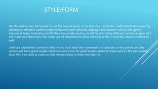 STYLE/FORM
My film will be very fast paced to suit the overall genre of my film which is thriller. I will make it fast paced by
jumping to different camera angles frequently and I think by making it fast paced it will suit the genre
because it keeps it exciting and thrillers are usually exciting. It will be shot using different camera angles but I
will make sure there are a few close ups of characters to show emotion as this is typically done in thrillers as
well.
I will use a handheld camera to film this so I can track the movement of characters in key scenes and the
camera will have good quality resolution and a mic for good quality audio to make sure it’s the best quality
short film I am able to make so that viewers enjoy it when the watch it.
 