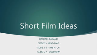 Short Film Ideas
RAPHAEL PACAUD
SLIDE 2 – MIND MAP
SLIDE 3-5 – THE PITCH
SLIDE 6-7 - OVERVIEW
 