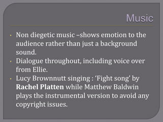 • Non diegetic music –shows emotion to the
audience rather than just a background
sound.
• Dialogue throughout, including voice over
from Ellie.
• Lucy Brownnutt singing : ‘Fight song’ by
Rachel Platten while Matthew Baldwin
plays the instrumental version to avoid any
copyright issues.
 