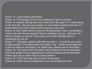 Scene 13 – Dad sobbing downstairs
Scene 14- Time passes. Shot of boy chatting to 2 girls by lockers
Scene 15- Kayyah (Slang) asks boy to the prom. Boy says no I’m still waiting
to her from Abi. Kayyah says meanly ‘no ones heard anything from her in 3
weeks there isn't much chance she’ll be going to the prom’
Scene 16- Boy meets dad by chance in the park/shops. Has a conversation
which ends with the boy saying ‘If there’s anything I can do..’ Dad says ‘No
there's nothing you can do’ Turns away, turns back ‘Actually there is
something you can do’
Scene 17 – Dad goes upstairs asks Abi how she is. ‘ It would be your prom
tonight wouldn’t It’ the father asks, Abi reply's ‘Yep’ . Father encourages her
to put her dress on. Abi reply's ‘no’ Father says ‘please just for one photo’.
Scene 18 – Abi comes down the stairs, father takes her into the decorated
room and speaks to her suggesting he could be dealing with things better.
Father says ‘all you need now is a dance partner’
Scene 19 – Door bell rings, Boy comes in smart wear.
Scene 20- Father leaves looking back once and shutting the door.
 