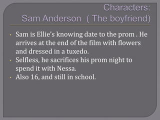 • Sam is Ellie’s knowing date to the prom . He
arrives at the end of the film with flowers
and dressed in a tuxedo.
• Selfless, he sacrifices his prom night to
spend it with Nessa.
• Also 16, and still in school.
 