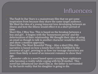 • The Fault In Our Stars is a mainstream film that we got some
inspiration from because they share the same target audience .
We liked the idea of a young innocent love developing between an
illness and how the illness would effect it in a short period of
time.
• Short film, I Miss You- This is based on the breakup between a
boy and girl . It begins with the ‘honeymoon period’ and the
deterioration of their relationship. We thought their idea of using
an email as though to talk to another character would be effective
and show a modern approach.
• Short film, The Most Beautiful Thing – Also a short film, this
narrative is based on how a lonely boy’s life is fulfilled by the
presence of a girl , proving to us how our teenage characters are
more than likely in need of an innocent romance to show their
age.
• A monster calls is a novel based upon a young boys nightmare
who becomes a reality while coping with his ill mother. This
novel has influenced our short film as the father is surrounded
by the harsh reality that his daughter is going to die.
 