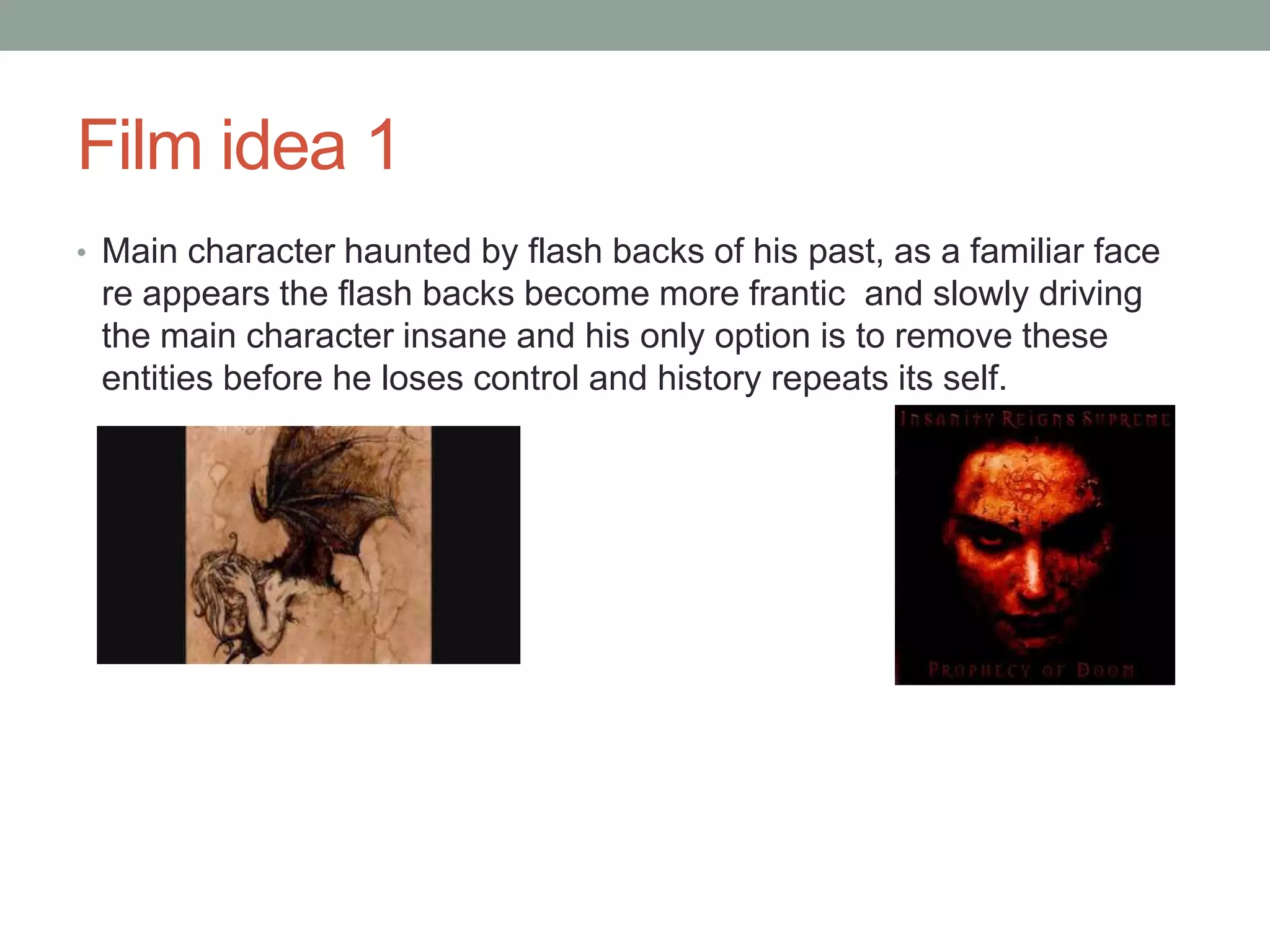 Film idea 1
• Main character haunted by flash backs of his past, as a familiar face
re appears the flash backs become more frantic and slowly driving
the main character insane and his only option is to remove these
entities before he loses control and history repeats its self.