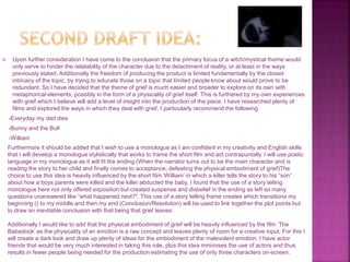  Upon further consideration I have come to the conclusion that the primary focus of a witch/mystical theme would
only serve to hinder the relatability of the character due to the detachment of reality, or at least in the ways
previously stated. Additionally the freedom of producing the product is limited fundamentally by the closed
intricacy of the topic, by trying to educate those on a topic that limited people know about would prove to be
redundant. So I have decided that the theme of grief is much easier and broader to explore on its own with
metaphorical elements, possibly in the form of a physicality of grief itself. This is furthered by my own experiences
with grief which I believe will add a level of insight into the production of the piece. I have researched plenty of
films and explored the ways in which they deal with grief, I particularly recommend the following
-Everyday my dad dies
-Bunny and the Bull
-William
Furthermore it should be added that I wish to use a monologue as I am confident in my creativity and English skills
that I will develop a monologue stylistically that works to frame the short film and act contrapuntally. I will use poetic
language in my monologue as it will fit the ending (When the narrator turns out to be the main character and is
reading the story to her child and finally comes to acceptance, defeating the physical embodiment of grief)The
choice to use this idea is heavily influenced by the short film ‘William’ in which a killer tells the story to his “son”
about how a boys parents were killed and the killer abducted the baby, I found that the use of a story telling
monologue here not only offered exposition but created suspense and disbelief in the ending as left so many
questions unanswered like “what happened next?". This use of a story telling frame creates which transitions my
beginning () to my middle and then my end (Conclusion/Resolution) will be used to link together the plot points but
to draw an inevitable conclusion with that being that grief leaves.
Additionally I would like to add that the physical embodiment of grief will be heavily influenced by the film ‘The
Babadook’ as the physicality of an emotion is a raw concept and leaves plenty of room for a creative input. For this I
will create a dark look and draw up plenty of ideas for the embodiment of the malevolent emotion. I have actor
friends that would be very much interested in taking this role, plus this idea minimises the use of actors and thus
results in fewer people being needed for the production estimating the use of only three characters on-screen.
 