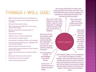  Makeup (Plenty of black paint to connote depression)
 Story-book (To illustrate a story telling and enhance the
monologue)
 My Actors (Friend and both sisters)
 Milk (to illustrate the inevitable, and no use in crying
over spilt milk analogy)
 Bathtub (to connote the drowning sensation of
depression)
 Shaky camera (for anger)
 Religious texts and crosses (for bargaining)
 Jib (to illustrate to isolation of grief)
 Filming lamps (intensifying the light vs dark ideology)
 The scape of the dales (Filming rain to highlight sorrow
and their world changing)
 Ripped clothing (for the character of grief)
 Light and dark clothing (to transition the main character
through the 5 stages)
 Bed (to read the storybook to the child like a bedtime
story)
 Black gloves (for the dark clutches of grief)
 Microphone (to record the monologue)
 School camera (to obviously film)
Ideas in general
Don’t show who
died, just use
photos around the
house of them.
Have grief
climb back
into the
closet and
no longer
leering at
the woman
as she
accepts
that death
happens.
Use Pathetic fallacy in the visualisation
and in the monologue to evoke a
change, Like have the woman drop the
phone and scream but don’t have her
voice be heard as to numb her, cut to a
shot of the clouds move over the dales
(all dark like) and then cut back to her
again in the same room just sliding
down.
Don’t let ‘Grief’ talk,
maybe have him make
noises, however there
should be no dialogue
within that part (the
past parts) of the
diegesis.
Have sound from
the primary (past)
world be heard
occasionally like
the malevolent
none human
sounds from grief
and the smashing
of objects.
The characters
should
acknowledge
each other
exists.
Have parts of the girl turn black (with
body paint) like her hands and neck. Until
eventually she has to accept it happens to
everyone or she’ll drown herself in this
torment and become grief.
A scene for
every time she is
presented with a
stage.
 