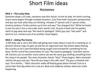 Short Film ideas
IDEA 1 – The Lucky Note
Someone drops a £5 note, someone sees this shouts to him to stop. He starts running,
chase scene begins through multiple locations. Cuts from both characters perspectives
and you can hear what they are thinking. Includes 3rd person and 1st person shots.
Involves parkour. Finally catches up to him and says “You dropped this” While he hands
it over he sees it has a rare code and is worth a lot. He puts it back into his pocket,
starts to jog away and says “No need to apologize” Other guy says “Hey wait!” and
starts to run. Camera cuts of as another chase begins.
Plot Summary
IDEA 2 – Aiding The Enemy
A Off-duty cop is sat in the IKEA café going over notes about a case he is working on. A
person’s phone rings, he gets up and has an argument over the phone about fleeing
the country as he is worried about being caught and arrested for something he has
done. At the end of the conversation he says “No need to apologize” and then storms
off. Camera cuts to another scene where we see the same guy stuffing something from
the shop in his pocket. The main character shouts “Hey!” Chase begins. Main character
catches the guy and says “You left your bag in the café, here” The guy is shocked and
says “Erm thanks…” Main character walks off feeling good about himself. Cuts to a
scene later that day where he is sat at a desk and suddenly realizes what was really
happening.
 