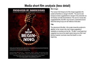 Media short film analysis (less detail)
Main image:
The noose in the foreground of the image suggests to the
audience thatthere is dangerin the film. The use of a red
backgroundalso suggests there is dangerin the production as
red heavily connotes blood/violence.The use of a noose also
suggests that the shortfilm may be setin a past tense due to
ideas that being hung is an old method of execution.
Title:
The placementof the title in the poster draws the audience’s
attention to the noose in the main image suggesting it
highlights an importance to the film. The title ‘a newbeginning’
suggests irony due to the death clearly being one ofthe main
themes however could also mean that death is a new
beginning.
 
